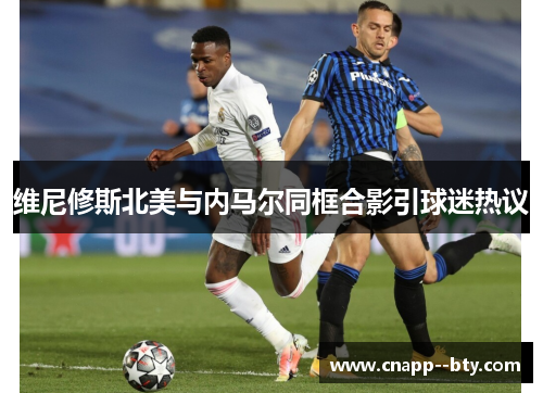 维尼修斯北美与内马尔同框合影引球迷热议