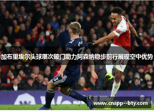加布里埃尔头球屡次破门助力阿森纳稳步前行展现空中优势 加布里埃尔头球屡次破门助力阿森纳稳步前行展现空中优势