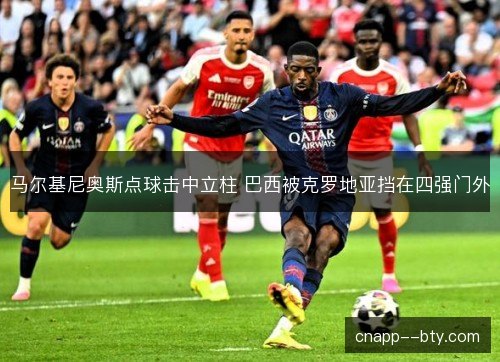 马尔基尼奥斯点球击中立柱 巴西被克罗地亚挡在四强门外 马尔基尼奥斯点球击中立柱 巴西被克罗地亚挡在四强门外